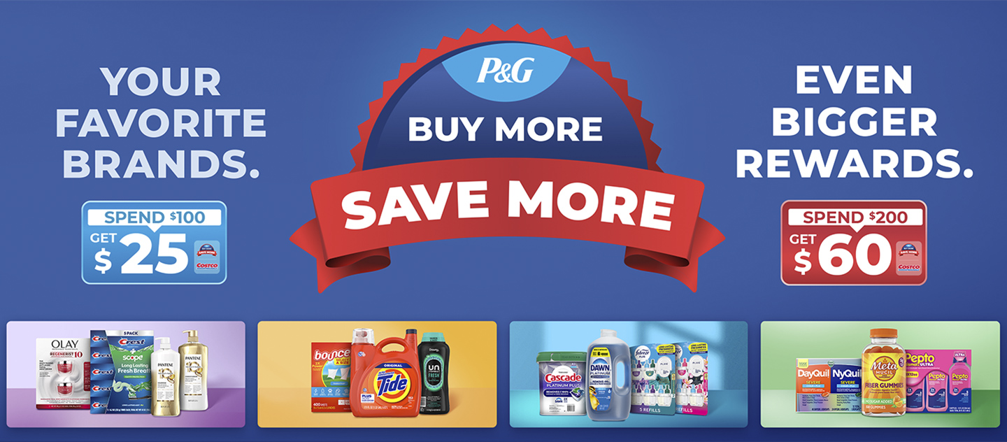 P&G Buy More Save More. Spend $100 on P&G Products, Get $25. Spend $200 on P&G Products, Get $60. Limit 2 Costco Shaop Cards per member number. Your Favorite Brands. Even Bigger Rewards.